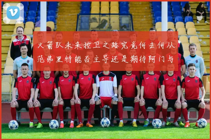 火箭队未来控卫之路究竟何去何从范弗里特能否主导还是期待阿门与谢泼德崛起