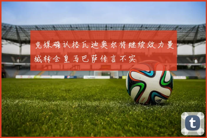 克媒确认格瓦迪奥尔将继续效力曼城转会皇马巴萨传言不实