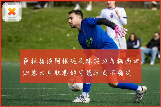 萨拉赫谈阿根廷足球实力与梅西回归意大利联赛的可能性尚不确定