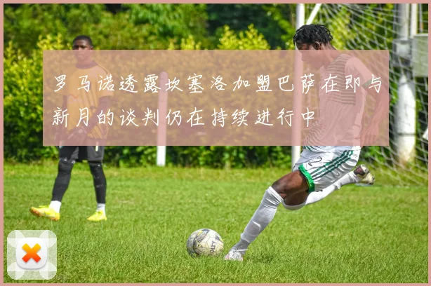 罗马诺透露坎塞洛加盟巴萨在即与新月的谈判仍在持续进行中
