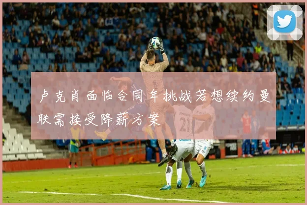 卢克肖面临合同年挑战若想续约曼联需接受降薪方案