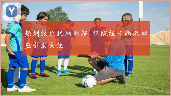 热刺报价托纳利超1亿欧纽卡尚未回应引发关注