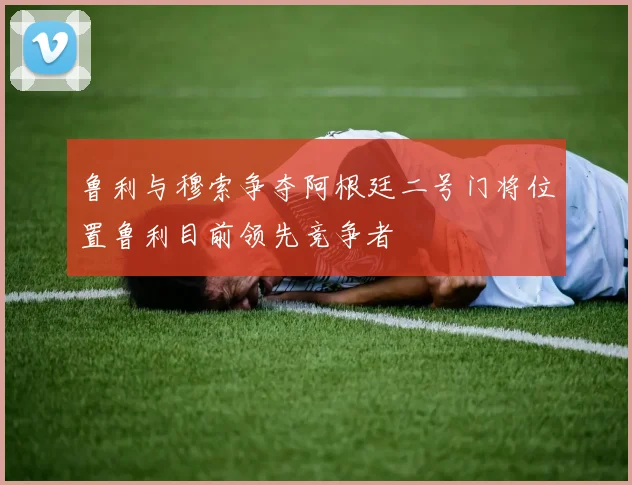 鲁利与穆索争夺阿根廷二号门将位置鲁利目前领先竞争者