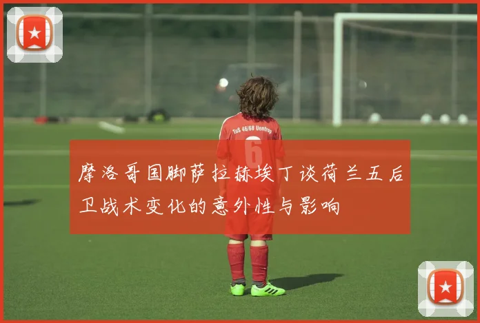 摩洛哥国脚萨拉赫埃丁谈荷兰五后卫战术变化的意外性与影响