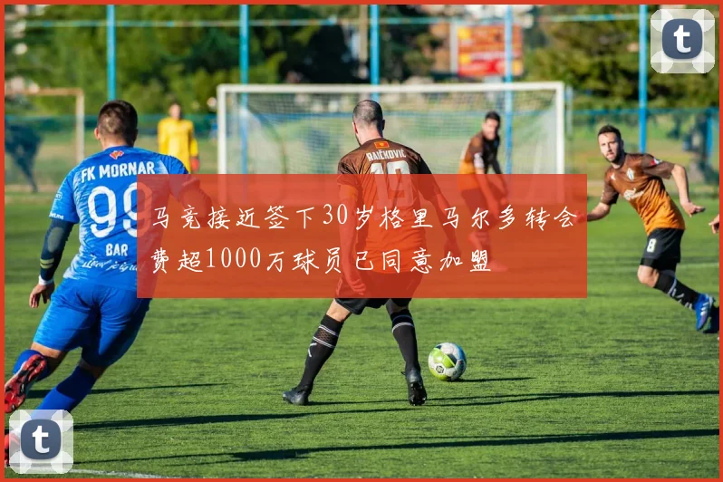 马竞接近签下30岁格里马尔多转会费超1000万球员已同意加盟