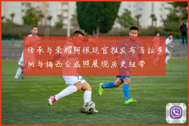 传承与荣耀阿根廷官推发布马拉多纳与梅西合成照展现历史纽带