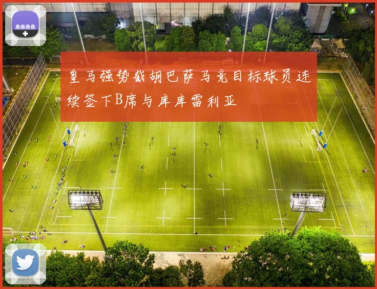 皇马强势截胡巴萨马竞目标球员连续签下B席与库库雷利亚