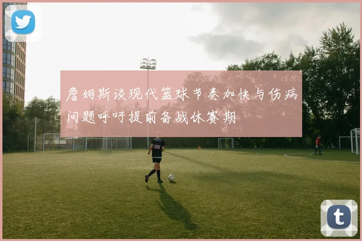 詹姆斯谈现代篮球节奏加快与伤病问题呼吁提前备战休赛期
