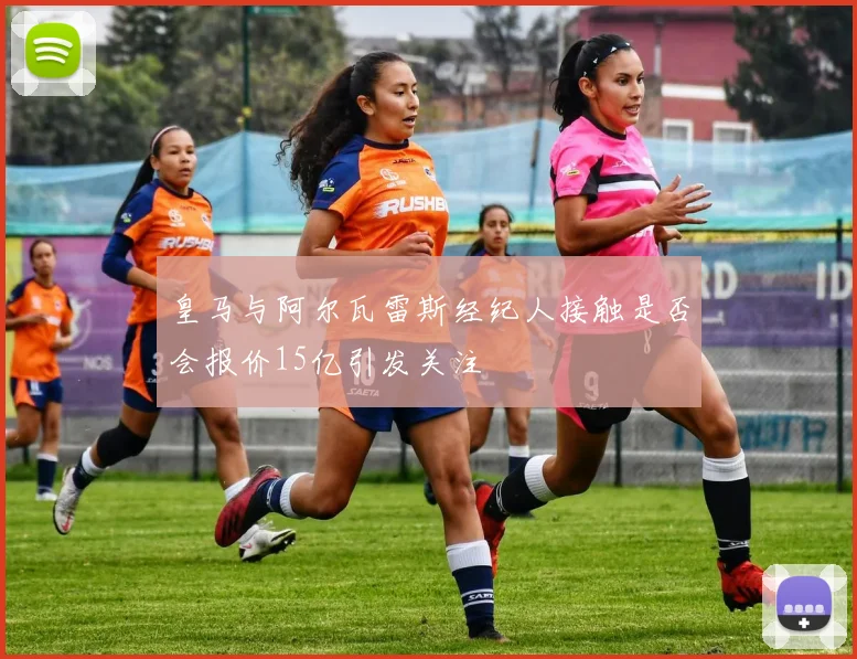 皇马与阿尔瓦雷斯经纪人接触是否会报价15亿引发关注
