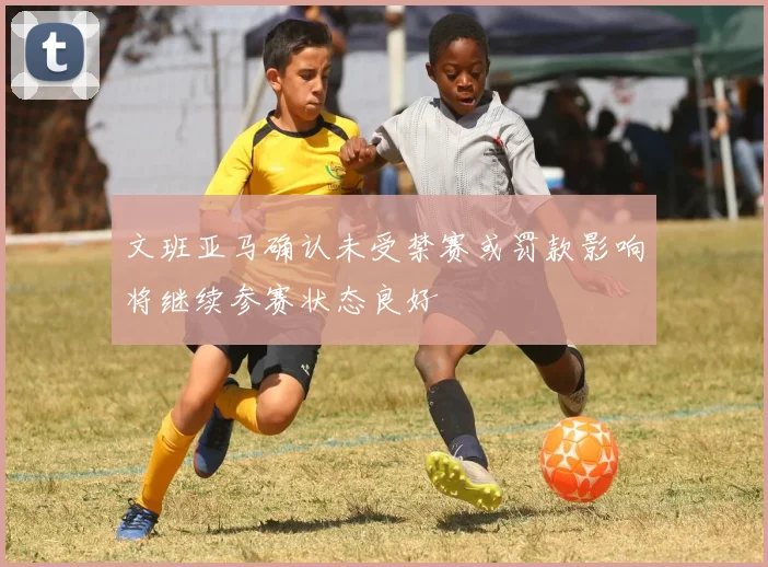 文班亚马确认未受禁赛或罚款影响将继续参赛状态良好