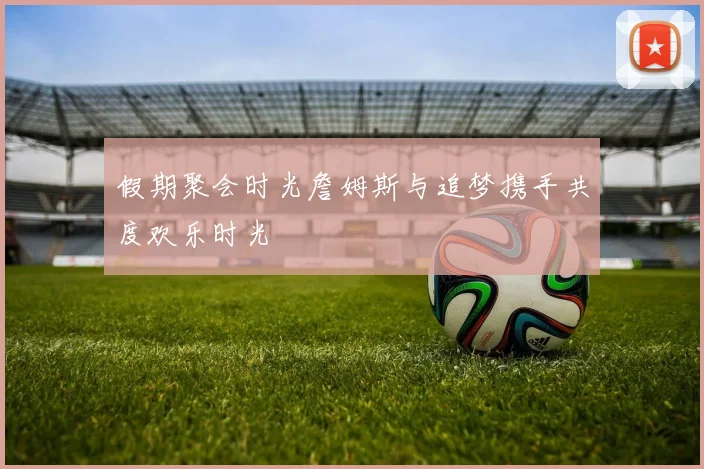 假期聚会时光詹姆斯与追梦携手共度欢乐时光