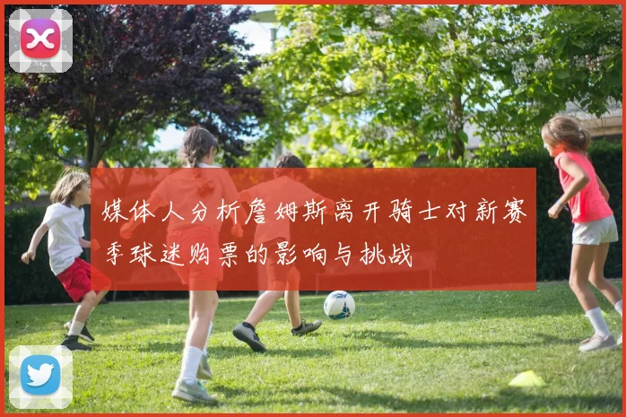 媒体人分析詹姆斯离开骑士对新赛季球迷购票的影响与挑战