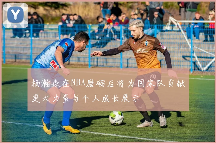 杨瀚森在NBA磨砺后将为国家队贡献更大力量与个人成长展示