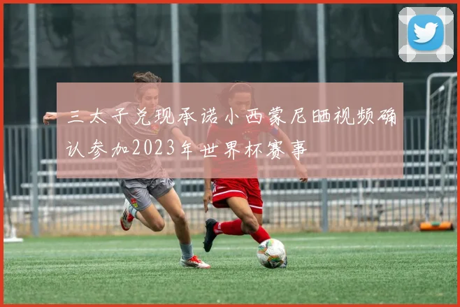 三太子兑现承诺小西蒙尼晒视频确认参加2023年世界杯赛事