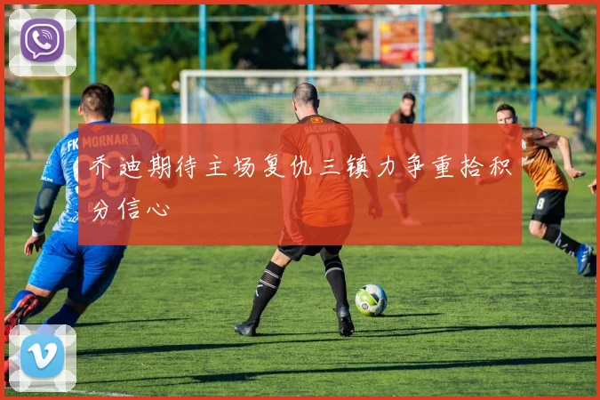乔迪期待主场复仇三镇力争重拾积分信心