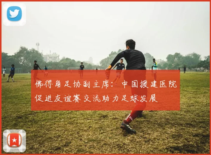 佛得角足协副主席：中国援建医院促进友谊赛交流助力足球发展