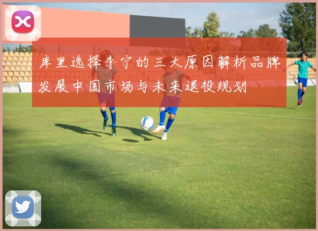 库里选择李宁的三大原因解析品牌发展中国市场与未来退役规划