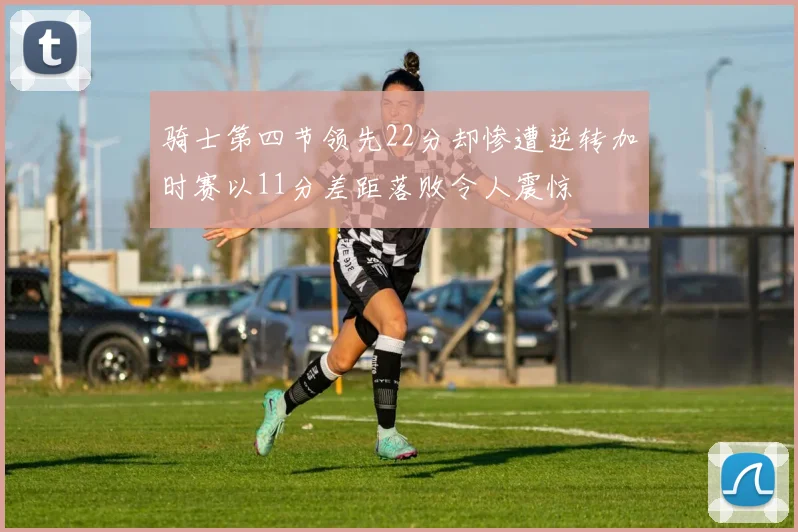 骑士第四节领先22分却惨遭逆转加时赛以11分差距落败令人震惊
